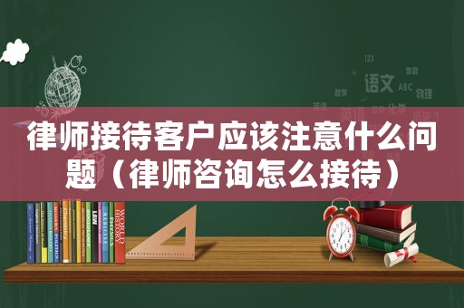 律師接待客戶應該注意什么問題（律師咨詢怎么接待）