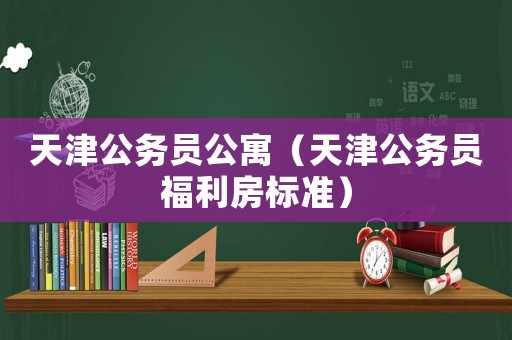天津公務(wù)員公寓（天津公務(wù)員福利房標準）