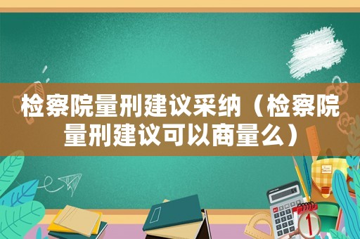 檢察院量刑建議采納（檢察院量刑建議可以商量么）