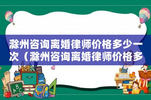 滁州咨詢離婚律師價格多少一次（滁州咨詢離婚律師價格多少）