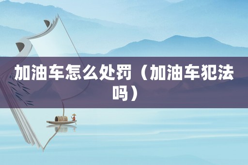 加油車怎么處罰（加油車犯法嗎）