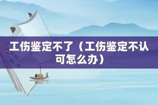 工傷鑒定不了（工傷鑒定不認(rèn)可怎么辦）