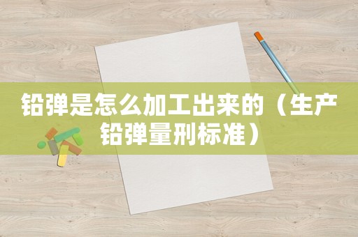 鉛彈是怎么加工出來的（生產鉛彈量刑標準）