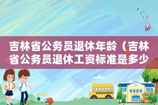 吉林省公務(wù)員退休年齡（吉林省公務(wù)員退休工資標(biāo)準(zhǔn)是多少）