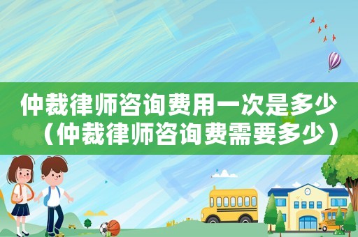 仲裁律師咨詢(xún)費(fèi)用一次是多少（仲裁律師咨詢(xún)費(fèi)需要多少）