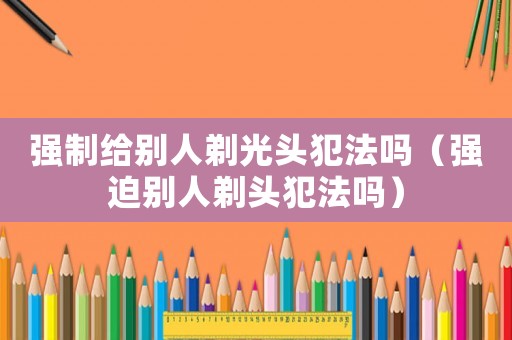 強制給別人剃光頭犯法嗎（強迫別人剃頭犯法嗎）