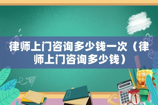 律師上門咨詢多少錢一次（律師上門咨詢多少錢）