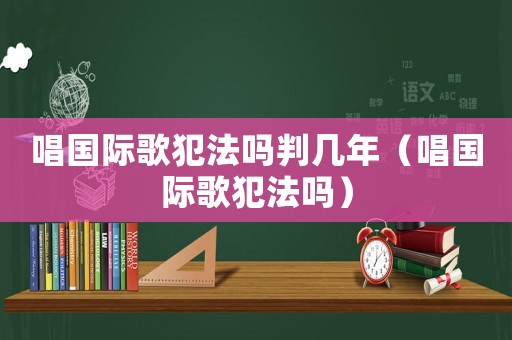 唱國際歌犯法嗎判幾年（唱國際歌犯法嗎）