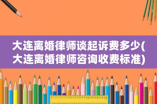 大連離婚律師談起訴費多少(大連離婚律師咨詢收費標準)