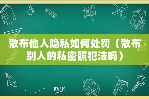 散布他人隱私如何處罰（散布別人的私密照犯法嗎）