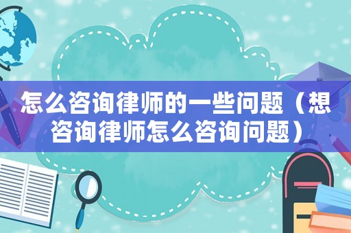 怎么咨詢律師的一些問題（想咨詢律師怎么咨詢問題）
