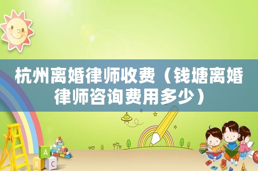 杭州離婚律師收費（錢塘離婚律師咨詢費用多少）