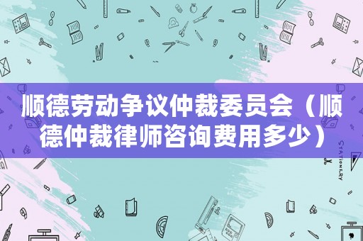 順德勞動爭議仲裁委員會（順德仲裁律師咨詢費用多少）