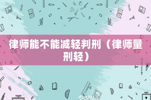 律師能不能減輕判刑（律師量刑輕）