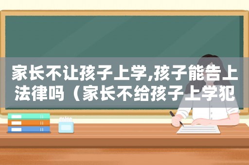 家長不讓孩子上學,孩子能告上法律嗎（家長不給孩子上學犯法嗎）