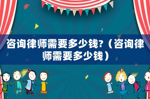 咨詢律師需要多少錢?（咨詢律師需要多少錢）
