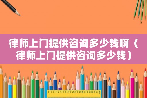 律師上門提供咨詢多少錢啊（律師上門提供咨詢多少錢）