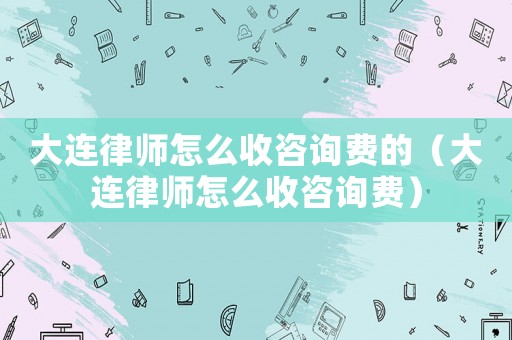 大連律師怎么收咨詢費(fèi)的（大連律師怎么收咨詢費(fèi)）