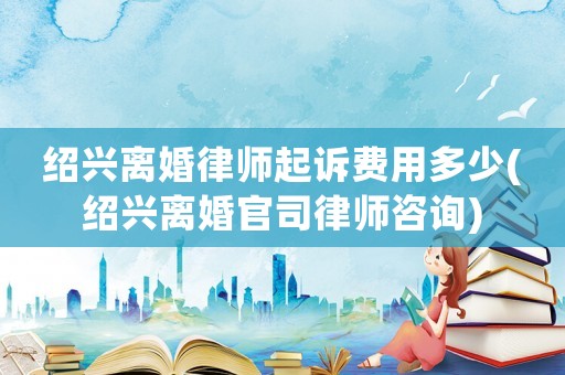 紹興離婚律師起訴費用多少(紹興離婚官司律師咨詢)