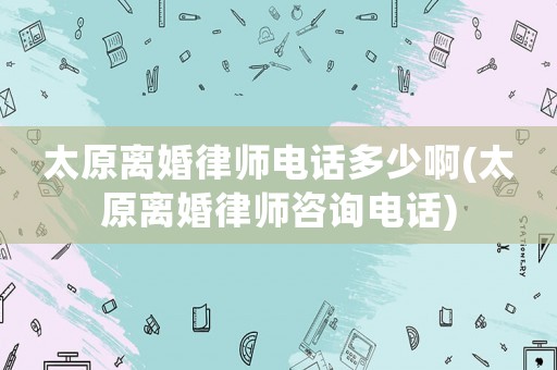 太原離婚律師電話多少啊(太原離婚律師咨詢電話)