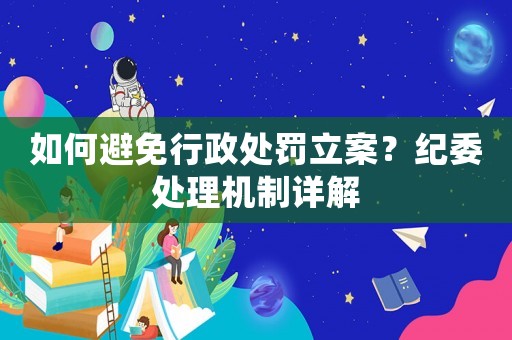 如何避免行政處罰立案？紀委處理機制詳解