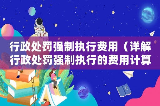 行政處罰強制執行費用（詳解行政處罰強制執行的費用計算及繳納）