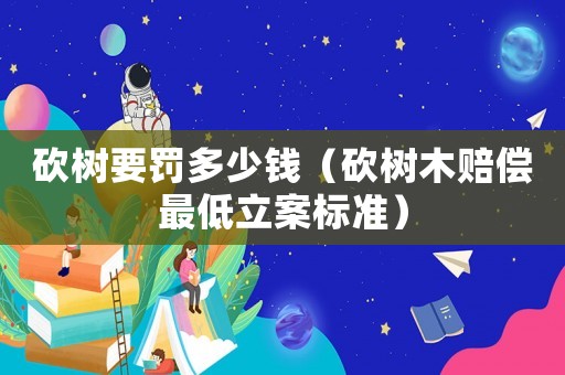 砍樹要罰多少錢（砍樹木賠償最低立案標(biāo)準(zhǔn)）