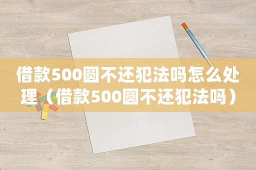 借款500圓不還犯法嗎怎么處理（借款500圓不還犯法嗎）