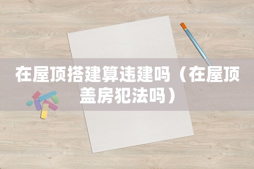 在屋頂搭建算違建嗎（在屋頂蓋房犯法嗎）