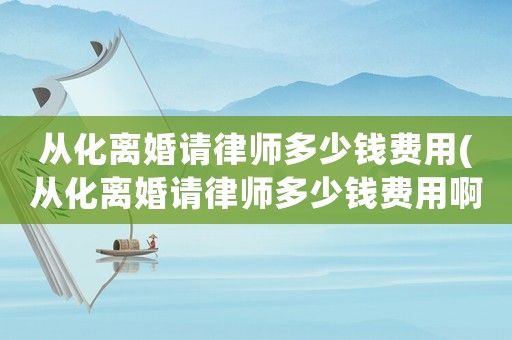 從化離婚請律師多少錢費用(從化離婚請律師多少錢費用啊)