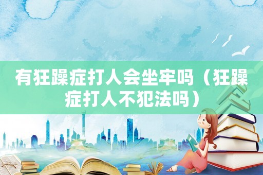 有狂躁癥打人會坐牢嗎（狂躁癥打人不犯法嗎）