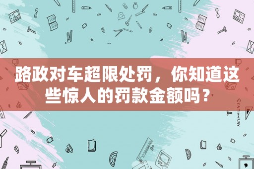 路政對車超限處罰，你知道這些驚人的罰款金額嗎？