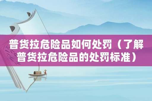 普貨拉危險品如何處罰（了解普貨拉危險品的處罰標準）
