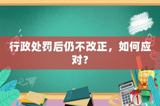行政處罰后仍不改正，如何應對？