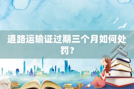 道路運輸證過期三個月如何處罰？