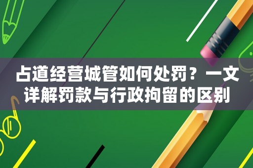 占道經營城管如何處罰？一文詳解罰款與行政拘留的區別