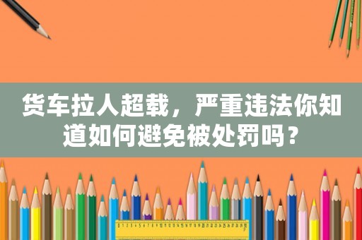 貨車拉人超載，嚴重違法你知道如何避免被處罰嗎？