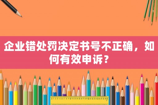 企業錯處罰決定書號不正確，如何有效申訴？