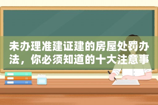 未辦理準建證建的房屋處罰辦法，你必須知道的十大注意事項
