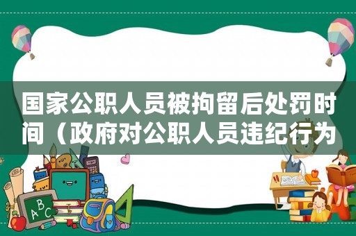 國家公職人員被拘留后處罰時間（政府對公職人員違紀行為的處理方式）