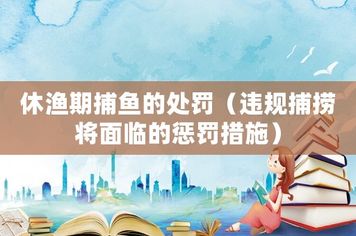 休漁期捕魚的處罰（違規(guī)捕撈將面臨的懲罰措施）