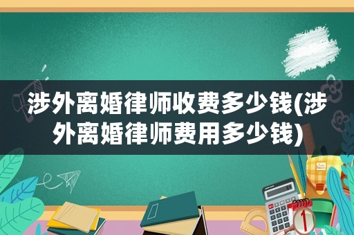 涉外離婚律師收費(fèi)多少錢(涉外離婚律師費(fèi)用多少錢)