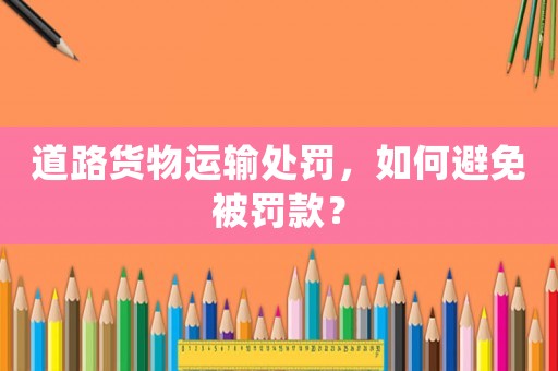 道路貨物運輸處罰，如何避免被罰款？