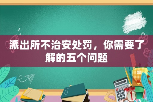 派出所不治安處罰，你需要了解的五個問題