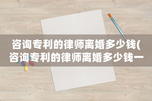 咨詢專利的律師離婚多少錢(咨詢專利的律師離婚多少錢一次)