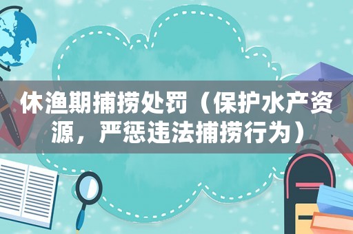 休漁期捕撈處罰（保護水產資源，嚴懲違法捕撈行為）