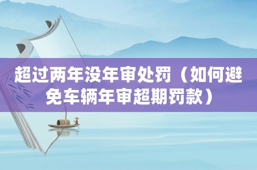 超過兩年沒年審處罰（如何避免車輛年審超期罰款）
