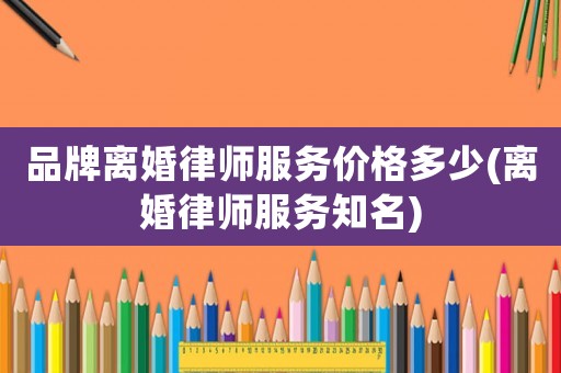 品牌離婚律師服務(wù)價格多少(離婚律師服務(wù)知名)