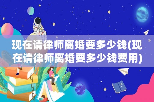 現在請律師離婚要多少錢(現在請律師離婚要多少錢費用)