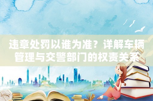 違章處罰以誰為準？詳解車輛管理與交警部門的權責關系